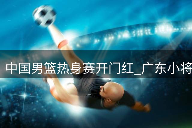 中国男篮热身赛开门红 广东小将爆发助队取胜