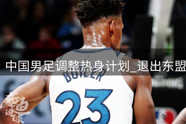 中国男足调整热身计划 退出东盟杯转战五国友谊赛