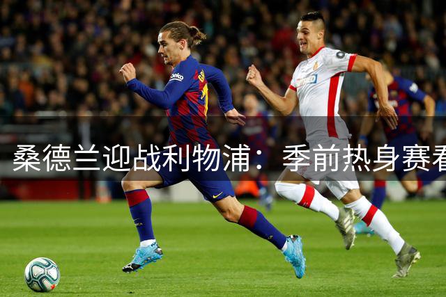 桑德兰迎战利物浦：季前热身赛看点十足