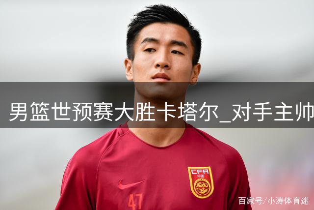 男篮世预赛大胜卡塔尔 对手主帅叹难阻挡中国优势