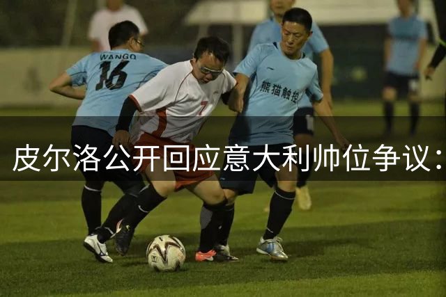 皮尔洛公开回应意大利帅位争议：商业合作被曲解 与政治立场无关