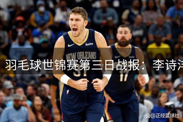 羽毛球世锦赛第三日战报：李诗沣孤军挺进16强 国羽多线告捷