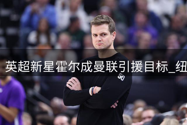 英超新星霍尔成曼联引援目标 纽卡续约谈判成转会关键变量