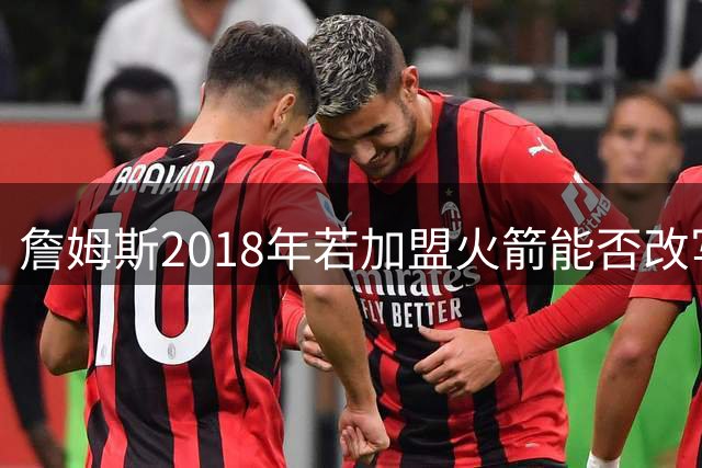 詹姆斯2018年若加盟火箭能否改写NBA格局？深度解析生涯关键抉择