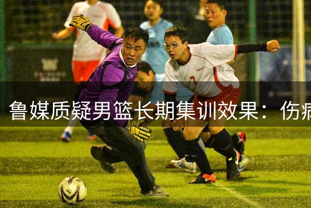 鲁媒质疑男篮长期集训效果：伤病频发状态堪忧