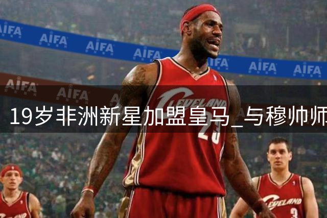 19岁非洲新星加盟皇马 与穆帅师徒情谊引德罗巴回忆