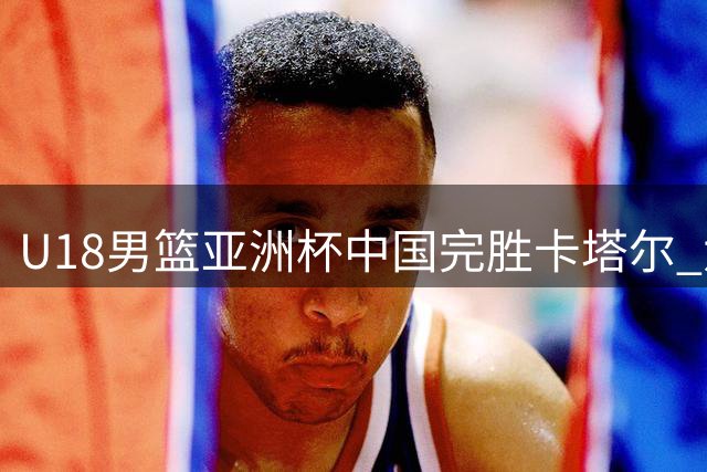 U18男篮亚洲杯中国完胜卡塔尔 六人得分上双豪取两连胜